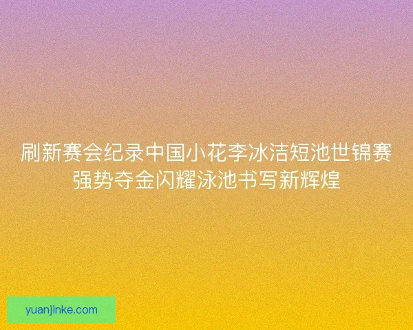 刷新赛会纪录中国小花李冰洁短池世锦赛强势夺金闪耀泳池书写新辉煌